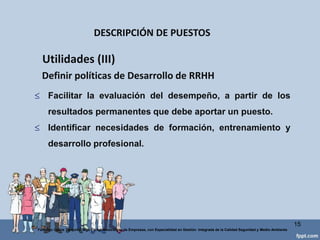 DESCRIPCIÓN DEL PUESTO
I. IDENTIFICACIÓN DEL PUESTO
Título del Puesto: Auxiliar Administrativo de Reclutamiento y Selección.
Departamento: Recursos Humanos.
Sección:S/N
Supervisor Inmediato: Lic. Yolanda Garza (Coordinadora Reclutamiento y Selección)
Fecha de Análisis: Agosto 30 de 2012.
II. DEFINICIÓN DEL PUESTO
Persona encargada de reclutar, recibir, procesar y canalizar los candidatos internos y
externos para las vacantes de los diferentes departamentos de la Universidad Virtual del
ÁreaAndina.
III. CONTENIDO DEL PUESTO
Funcionesdiaria:
Recibir solicitudes de candidatos.
Proveer de información sobre los trámites de reclutamiento para la Universidad Virtual.
Proporcionar a los dueños de las vacantes la lista de los mejores candidatos para
ocuparlas.
Realizar entrevistas de salida a las personas que dejan la compañía.
Realizar reclutamiento telefónico dirigido a ex -a-tec´s (invitarlos a que vayan a dejar sus
currículums.
Aplicar exámenes psicométricos a los candidatos.
Funcionesperiódica:
Obtener información sobre las diferentes Ferias de Empleo de la ciudad.
Asistir a las Ferias de Empleo.
Recibir currículums y proveer de información a las personas que van a dejar sus solicitudes
al stand en las Ferias de Empleo.
Funcionesesporádica:
Notificar, en nombre de la coordinadora, a los candidatos sobre su aceptación para una
vacante.
IV. ACCESORIOS DEL PUESTO:
Computadora con gran capacidad de memoria y procesamiento de datos.
Escritorio moderno reciente modelo.
Papelería referente a solicitudes de empleo para la UV y exámenes psicométricos.
ESPECIFICACIÓN DEL PUESTO
HABILIDAD
Habilidad Física:
Destreza para el manejo de la computadora.
Agilidad para llevar diferentes agendas.
Habilidad Mental:
Facilidad para recordar datos, fechas, nombres, características de las personas.
Conocimientos de Office y ambiente Windows.
Experiencia mínima de 2 años en el departamento de Recursos Humanos.
Facilidad deexpresión.
ESFUERZO
Esfuerzo Físico: Cargar cajas de papelería cuando se va a ferias de empleo. 15
Federico Galvis Tarquino Mgs En Administración de Empresas, con Especialidad en Gestión Integrada de la Calidad Seguridad y Medio Ambiente
 