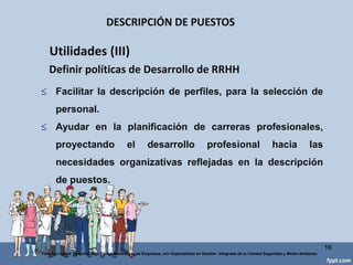 UTILIDADES DESCRIPCIÓN DE PUESTOS
16
Federico Galvis Tarquino Mgs En Administración de Empresas, con Especialidad en Gestión Integrada de la Calidad Seguridad y Medio Ambiente
 Aclarar la : jerárquica, funcional y matricialmente.
 Identificar vacíos y solapamientosfuncionales.
 Verificar la congruencia entre los medios aportados a un puesto y
las funciones y responsabilidadesencomendadas.
 Facilitar la comunicación de funciones en la empresa (Manual de
funciones).
 Definir nuevos puestos y delimitar responsabilidades entre puestos
paralelos.
Utilidades (I) Organizativas
 
