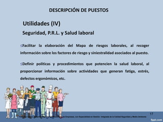 DESCRIPCIÓN DE PUESTOS
17
Federico Galvis Tarquino Mgs En Administración de Empresas, con Especialidad en Gestión Integrada de la Calidad Seguridad y Medio Ambiente
Servir de base para la valoración de puestos de trabajo.
Delimitar los colectivos que deben entrar en cada grupo de retribución,
en base a las funciones querealizan.
Facilitar la equidadretributiva.
Utilidades (II) Retributivas
 