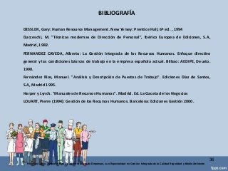 BIBLIOGRAFÍA
36
Federico Galvis Tarquino Mgs En Administración de Empresas, con Especialidad en Gestión Integrada de la Calidad Seguridad y Medio Ambiente
DESSLER, Gary: Human Resource Management. New Yersey: Prentice Hall, 6ª ed. , 1994
Ducceschi, M. "Técnicas modernas de Dirección de Personal", Ibérico Europea de Ediciones, S.A,
Madrid, 1982.
FERNANDEZ CAVEDA, Alberto: La Gestión Integrada de los Recursos Humanos. Enfoque directivo
general y las condiciones básicas de trabajo en la empresa española actual. Bilbao: AEDIPE, Deusto.
1990.
Fernández Ríos, Manuel. "Análisis y Descripción de Puestos de Trabajo". Ediciones Díaz de Santos,
S.A, Madrid 1995.
Harper y Lynch. "Manuales de Recursos Humanos". Madrid. Ed. La Gaceta de los Negocios
LOUART, Pierre (1994): Gestión de los Recursos Humanos. Barcelona: Ediciones Gestión 2000.
 