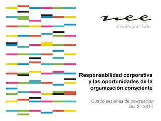 Responsabilidad corporativa
y las oportunidades de la
organización consciente
Cuatro sesiones de co-creación
Día 2 - 2014

 