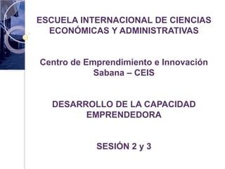 ESCUELA INTERNACIONAL DE CIENCIAS
  ECONÓMICAS Y ADMINISTRATIVAS


Centro de Emprendimiento e Innovación
            Sabana – CEIS


  DESARROLLO DE LA CAPACIDAD
        EMPRENDEDORA


            SESIÓN 2 y 3
 