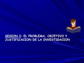 SESION 3 : EL PROBLEMA, OBJETIVO Y JUSTIFICACION DE LA INVESTIGACION 