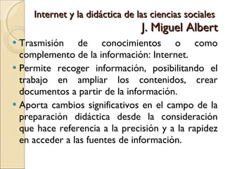 Internet y la didáctica de las ciencias sociales  J. Miguel Albert Trasmisión de conocimientos o como complemento de la información: Internet. Permite recoger información, posibilitando el trabajo en ampliar los contenidos, crear documentos a partir de la información. Aporta cambios significativos en el campo de la preparación didáctica desde la consideración que hace referencia a la precisión y a la rapidez en acceder a las fuentes de información. 