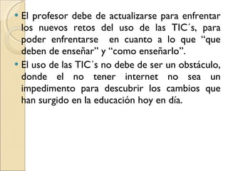 El profesor debe de actualizarse para enfrentar los nuevos retos del uso de las TIC´s, para poder enfrentarse  en cuanto a lo que “que deben de enseñar” y “como enseñarlo”. El uso de las TIC´s no debe de ser un obstáculo, donde el no tener internet no sea un impedimento para descubrir los cambios que han surgido en la educación hoy en día.  