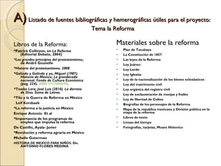 A)  Listado de fuentes bibliográficas y hemerográficas útiles para el proyecto:  Tema la Reforma Libros de la Reforma: *Patrick Collinson, en  La Reforma  (Editorial Debate, 2004) *Los grandes principios del protestantismo ,  de André Gounelle *Historia del protestantismo. 2008 *Galindo y Galindo y yo, Miguel (1987). Historia de México, La grandécada nacional. Fondo de Cultura Económica (pag. 224).  ISBN 1417504293 .  *Trueba Lara, José Luis (2010). La derrota de Dios. Suma de Letras. *Tilo y la Guerra de Reforma en México Leif Korsbaek *La reforma a la justicia en México  Enrique Antonio  Et al *Importancia de los programas de empleo que impulsa la reforma De Castillo, Ayala- Javier *Revolución y reforma agraria en México Michelle Guterman HISTORIA DE MEXICO PARA NIÑOS . De: ANTONIO FLORES MEDINA Materiales sobre la reforma Plan de Tacubaya La Constitución de 1857 Las leyes de la Reforma Ley Juárez: Ley Lerdo Ley Iglesias Ley de la nacionalización de los bienes eclesiásticos Ley del matrimonio civil Ley orgánica del registro civil Ley de exclaustración de monjas y frailes Ley de libertad de Cultos Biografías de los personajes de la Reforma Mapa de la republica mexicana y División política en la etapa de la reforma Libros de texto Líneas del tiempo Fotografias, tarjetas, Museo Historico 