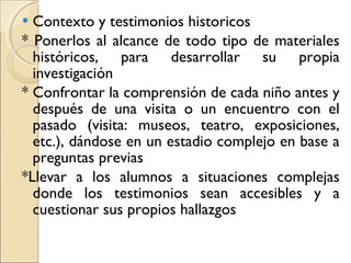 Contexto y testimonios historicos * Ponerlos al alcance de todo tipo de materiales históricos, para desarrollar su propia investigación * Confrontar la comprensión de cada niño antes y después de una visita o un encuentro con el pasado (visita: museos, teatro, exposiciones, etc.), dándose en un estadio complejo en base a preguntas previas *Llevar a los alumnos a situaciones complejas donde los testimonios sean accesibles y a cuestionar sus propios hallazgos  