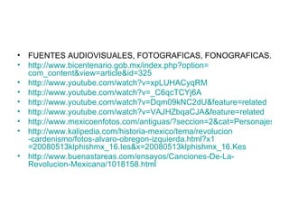 FUENTES AUDIOVISUALES, FOTOGRAFICAS, FONOGRAFICAS. http:// www.bicentenario.gob.mx / index.php?option = com_content&view = article&id =325 http:// www.youtube.com / watch?v = xpLUHACyqRM http:// www.youtube.com / watch?v =_ C6qcTCYj6A http:// www.youtube.com / watch?v = Dqm09kNC2dU & feature = related http:// www.youtube.com / watch?v = VAJHZbqaCJA&feature = related http://www.mexicoenfotos.com/antiguas/?seccion=2&cat=Personajes&subcat=%C1lvaro%20Obreg%F3n http:// www.kalipedia.com /historia- mexico /tema/ revolucion -cardenismo/fotos- alvaro - obregon - izquierda.html?x1 =20080513klphishmx_16. Ies&x =20080513klphishmx_16. Kes http:// www.buenastareas.com /ensayos/Canciones-De-La- Revolucion -Mexicana/1018158. html 