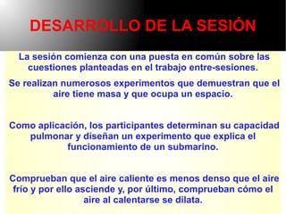 DESARROLLO DE LA SESIÓN
  La sesión comienza con una puesta en común sobre las
    cuestiones planteadas en el trabajo entre-sesiones.
Se realizan numerosos experimentos que demuestran que el
          aire tiene masa y que ocupa un espacio.


Como aplicación, los participantes determinan su capacidad
   pulmonar y diseñan un experimento que explica el
           funcionamiento de un submarino.


Comprueban que el aire caliente es menos denso que el aire
 frío y por ello asciende y, por último, comprueban cómo el
                   aire al calentarse se dilata.
 