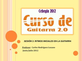 SESIÓN 3: RITMOS INICIALES EN LA GUITARRA


Profesor: Carlos Rodríguez Lozano
Junio/Julio 2012
 
