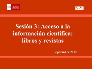 Sesión 3: Acceso a la
información científica:
    libros y revistas
               Septiembre 2012
 