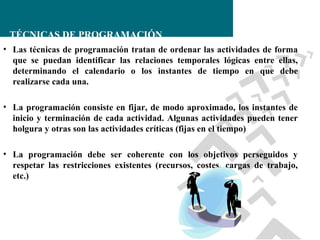 TÉCNICAS DE PROGRAMACIÓN
• Las técnicas de programación tratan de ordenar las actividades de forma
que se puedan identificar las relaciones temporales lógicas entre ellas,
determinando el calendario o los instantes de tiempo en que debe
realizarse cada una.
• La programación consiste en fijar, de modo aproximado, los instantes de
inicio y terminación de cada actividad. Algunas actividades pueden tener
holgura y otras son las actividades críticas (fijas en el tiempo)
• La programación debe ser coherente con los objetivos perseguidos y
respetar las restricciones existentes (recursos, costes, cargas de trabajo,
etc.)

 