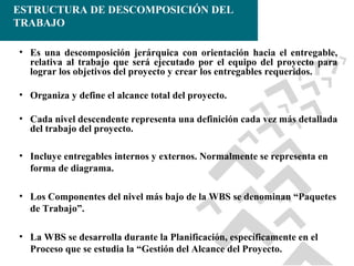 ESTRUCTURA DE DESCOMPOSICIÓN DEL
TRABAJO
• Es una descomposición jerárquica con orientación hacia el entregable,
relativa al trabajo que será ejecutado por el equipo del proyecto para
lograr los objetivos del proyecto y crear los entregables requeridos.
• Organiza y define el alcance total del proyecto.
• Cada nivel descendente representa una definición cada vez más detallada
del trabajo del proyecto.
• Incluye entregables internos y externos. Normalmente se representa en
forma de diagrama.
• Los Componentes del nivel más bajo de la WBS se denominan “Paquetes
de Trabajo”.
• La WBS se desarrolla durante la Planificación, específicamente en el
Proceso que se estudia la “Gestión del Alcance del Proyecto.

 