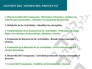 GESTIÓN DEL TIEMPO DEL PROYECTO

1. Plan de Gestión del Cronograma.- Determina el formato y establece los
criterios para desarrollar y controlar el cronograma del proyecto.
2. Definición de las Actividades.- Identifica los entregables.
3. Establecimiento de la Secuencia de las Actividades.- Ordenadas de forma
lógica con relaciones de precedencia, adelantos y atrasos.
4. Estimación de Recursos de las Actividades.- Basado en herramientas y
técnicas.
5. Estimación de la Duración de las Actividades.- Previa información del
alcance del trabajo.
6. Desarrollo del Cronograma.- Actividad permanente una vez comenzado el
proyecto.
7. Control del Cronograma.- También con herramientas y técnicas.

 