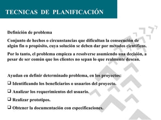 TECNICAS DE PLANIFICACIÓN
Definición de problema
Conjunto de hechos o circunstancias que dificultan la consecución de
algún fin o propósito, cuya solución se deben dar por métodos científicos.
Por lo tanto, el problema empieza a resolverse asumiendo una decisión, a
pesar de ser común que los clientes no sepan lo que realmente desean.

Ayudan en definir determinado problema, en los proyectos:
 Identificando los beneficiarios o usuarios del proyecto.
 Analizar los requerimientos del usuario.
 Realizar prototipos.
 Obtener la documentación con especificaciones.

 