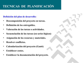 TECNICAS DE PLANIFICACIÓN
Definición del plan de desarrollo:
• Descomposición del proyecto en tareas.
• Definición de los entregables.
• Valoración de las tareas o actividades.
• Secuenciación de las tareas (en series lógicas)
• Asignación de los recursos y materiales.
• Resolver conflictos.
• Calendarización del proyecto (Gantt)
• Establecer costes.
• Establecer la documentación del proyecto.

 