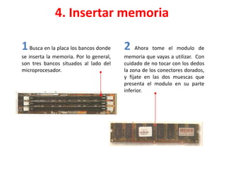 4. Insertar memoria
1Busca en la placa los bancos donde
se inserta la memoria. Por lo general,
son tres bancos situados al lado del
microprocesador.
2 Ahora tome el modulo de
memoria que vayas a utilizar. Con
cuidado de no tocar con los dedos
la zona de los conectores dorados,
y fíjate en las dos muescas que
presenta el modulo en su parte
inferior.
 
