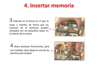 4. Insertar memoria
3 Colócalo en el banco en el que lo
vayas a insertar, de forma que las
muescas de la memoria queden
alineadas con los pequeños topes en
el interior de la ranura.
4 Ahora presiona firmemente, pero
con cuidado, hacia abajo en uno de los
extremos del modulo.
 
