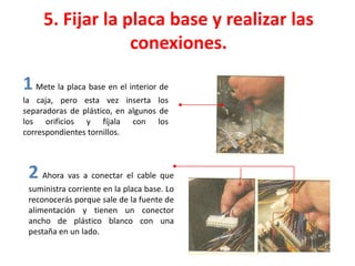 5. Fijar la placa base y realizar las
conexiones.
1Mete la placa base en el interior de
la caja, pero esta vez inserta los
separadoras de plástico, en algunos de
los orificios y fíjala con los
correspondientes tornillos.
2 Ahora vas a conectar el cable que
suministra corriente en la placa base. Lo
reconocerás porque sale de la fuente de
alimentación y tienen un conector
ancho de plástico blanco con una
pestaña en un lado.
 