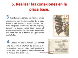 5. Realizar las conexiones en la
placa base.
3 A continuación conecta los distintos cables
relacionados con la alimentación de la caja,
como el del ventilador, el de apagado, etc.
Cada clavija esta identificada por una etiqueta,
aunque en algunos casos basta buscar el
comienzo del cable. También es recomendable
que consultes en el manual el lugar donde
enchufarlos.
4 Conecta los cables POWER LED, POWER
SW, RESET SW Y SPEAKER de acuerdo a las
instrucciones que se indican en el manual de la
placa base. Por lo general, van enchufados en
el PANEL 1 de la placa base.
 