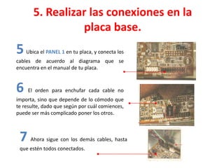 5. Realizar las conexiones en la
placa base.
6 El orden para enchufar cada cable no
importa, sino que depende de lo cómodo que
te resulte, dado que según por cuál comiences,
puede ser más complicado poner los otros.
7 Ahora sigue con los demás cables, hasta
que estén todos conectados.
5 Ubica el PANEL 1 en tu placa, y conecta los
cables de acuerdo al diagrama que se
encuentra en el manual de tu placa.
 