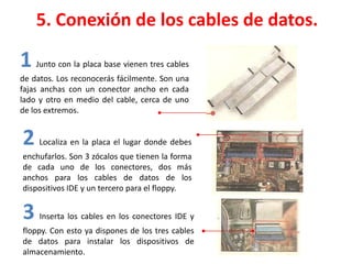 5. Conexión de los cables de datos.
1 Junto con la placa base vienen tres cables
de datos. Los reconocerás fácilmente. Son una
fajas anchas con un conector ancho en cada
lado y otro en medio del cable, cerca de uno
de los extremos.
2 Localiza en la placa el lugar donde debes
enchufarlos. Son 3 zócalos que tienen la forma
de cada uno de los conectores, dos más
anchos para los cables de datos de los
dispositivos IDE y un tercero para el floppy.
3 Inserta los cables en los conectores IDE y
floppy. Con esto ya dispones de los tres cables
de datos para instalar los dispositivos de
almacenamiento.
 