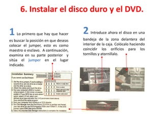 6. Instalar el disco duro y el DVD.
1 Lo primero que hay que hacer
es buscar la posición en que deseas
colocar el jumper, esto es como
maestro o esclavo. A continuación,
examina en su parte posterior y
sitúa el jumper en el lugar
indicado.
2 Introduce ahora el disco en una
bandeja de la zona delantera del
interior de la caja. Colócalo haciendo
coincidir los orificios para los
tornillos y atornillalo.
 