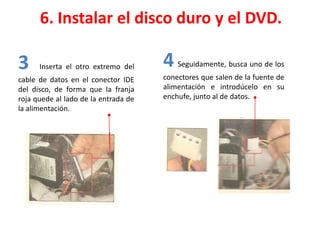 6. Instalar el disco duro y el DVD.
3 Inserta el otro extremo del
cable de datos en el conector IDE
del disco, de forma que la franja
roja quede al lado de la entrada de
la alimentación.
4 Seguidamente, busca uno de los
conectores que salen de la fuente de
alimentación e introdúcelo en su
enchufe, junto al de datos.
 
