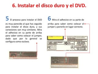 6. Instalar el disco duro y el DVD.
5 El proceso para instalar el DVD
es muy parecido al que has seguido
para instalar el disco duro, y sus
conexiones son muy similares. Mira
el adhesivo en su parte de arriba
para saber como colocar el jumper,
dado que por lo general se
configura como esclavo.
6 Mira el adhesivo en su parte de
arriba para saber como colocar el
jumper y ponerlo en lugar correcto.
 