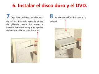 6. Instalar el disco duro y el DVD.
7 Deja libre un hueco en el frontal
de la caja. Para ello retira la chapa
de plástico donde los vayas a
insertar. Lo mejor es que te ayudes
del desatornillador para hacerlo.
8 A continuación introduce la
unidad:
 