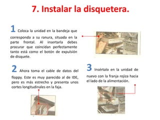 7. Instalar la disquetera.
1 Coloca la unidad en la bandeja que
corresponda a su ranura, situada en la
parte frontal. Al insertarla debes
procurar que coincidan perfectamente
tanto está como el botón de expulsión
de disquete.
2 Ahora toma el cable de datos del
floppy. Este es muy parecido al de IDE,
pero es más estrecho y presenta unos
cortes longitudinales en la faja.
3 Insértalo en la unidad de
nuevo con la franja rojiza hacia
el lado de la alimentación.
 