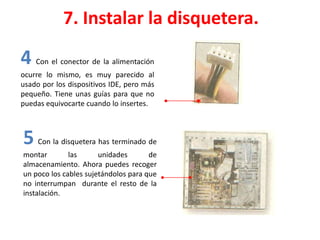 7. Instalar la disquetera.
4 Con el conector de la alimentación
ocurre lo mismo, es muy parecido al
usado por los dispositivos IDE, pero más
pequeño. Tiene unas guías para que no
puedas equivocarte cuando lo insertes.
5 Con la disquetera has terminado de
montar las unidades de
almacenamiento. Ahora puedes recoger
un poco los cables sujetándolos para que
no interrumpan durante el resto de la
instalación.
 