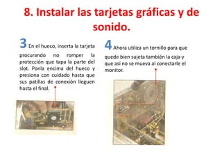 8. Instalar las tarjetas gráficas y de
sonido.
3En el hueco, inserta la tarjeta
procurando no romper la
protección que tapa la parte del
slot. Ponla encima del hueco y
presiona con cuidado hasta que
sus patillas de conexión lleguen
hasta el final.
4Ahora utiliza un tornillo para que
quede bien sujeta también la caja y
que así no se mueva al conectarle el
monitor.
 