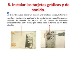 8. Instalar las tarjetas gráficas y de
sonido.
5Si también vas a instalar un módem, una tarjeta de sonido, la forma de
hacerlo es exactamente igual que la de una tarjeta de video. Una vez que
termines de conectar las tarjetas en las ranuras de expansión
correspondientes, cierra la caja por ambos lados y atornilla las dos tapas
laterales.
 