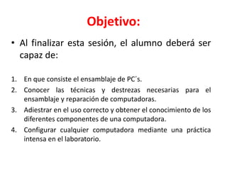 Objetivo:
• Al finalizar esta sesión, el alumno deberá ser
capaz de:
1. En que consiste el ensamblaje de PC´s.
2. Conocer las técnicas y destrezas necesarias para el
ensamblaje y reparación de computadoras.
3. Adiestrar en el uso correcto y obtener el conocimiento de los
diferentes componentes de una computadora.
4. Configurar cualquier computadora mediante una práctica
intensa en el laboratorio.
 