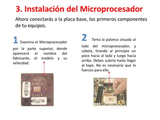 3. Instalación del Microprocesador
Ahora conectarás a la placa base, los primeros componentes
de tu equipos.
1 Examina el Microprocesador
por la parte superior, donde
aparecerá el nombre del
fabricante, el modelo y su
velocidad.
2 Toma la palanca situada al
lado del microprocesador, y
súbela, tirando al principio un
poco hacia al lado y luego hacia
arriba. Debes subirla hasta llegar
al tope. No es necesario que lo
fuerces para ello.
 