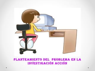 PLANTEAMIENTO DEL PROBLEMA EN LA 
INVESTIGACIÓN ACCIÓN 
 