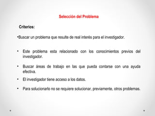 Selección del Problema 
Criterios: 
•Buscar un problema que resulte de real interés para el investigador. 
• Este problema...