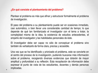 ¿En qué consiste el planteamiento del problema? 
Plantear el problema es más que afinar y estructurar formalmente el probl...