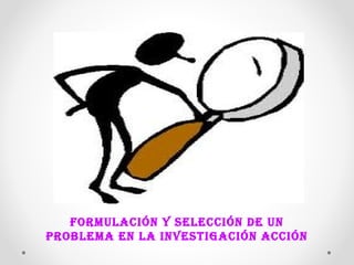 FORMULACIÓN Y SELECCIÓN DE UN 
PROBLEMA EN LA INVESTIGACIÓN ACCIÓN 
 