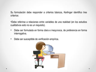 Su formulación debe responder a criterios básicos, Kerlinger identifico tres 
criterios: 
•Debe referirse a relaciones ent...