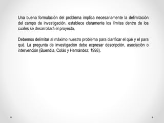 Una buena formulación del problema implica necesariamente la delimitación 
del campo de investigación, establece clarament...