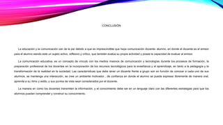 CONCLUSIÓN 
La educación y la comunicación van de la par debido a que es imprescindible que haya comunicación docente- alumno, en donde el docente es el emisor 
para el alumno siendo este un sujeto activo, reflexivo y crítico, que también evalúa su propia actividad y posee la capacidad de evaluar al emisor. 
La comunicación educativa, es un concepto de vínculo con los medios masivos de comunicación y tecnologías durante los procesos de formación, la 
preparación profesional de los docentes en la incorporación de los recursos tecnológicos para la enseñanza y el aprendizaje, en tanto a la pedagogía y la 
transformación de la realidad en la sociedad. Las características que debe tener un docente frente a grupo son en función de conocer a cada uno de sus 
alumnos, se mantenga una interacción, se cree un ambiente motivador , de confianza en donde el alumno se pueda expresar libremente de manera oral, 
aprenda a su ritmo y estilo, y sus puntos de vista sean considerados por el docente. 
La manera en como los docentes transmiten la información, y el conocimiento debe ser en un lenguaje claro con las diferentes estrategias para que los 
alumnos puedan comprender y construir su conocimiento. 
 