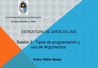 ESTRUCTURA DE DATOS EN JAVA
Sesión 3 : Tipos de programación y
uso de Argumentos
Universidad Nacional de Educación
Enrique Guzmán y Valle
Pedro Pablo Mesía
 