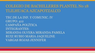 COLEGIO DE BACHILLERES PLANTEL No 18
TLILHUACA AZCAPOTZALCO
TEC.DE LA INF. Y COMUNIC. IV
GRUPO: 412
CAMPAÑA POLÍTICA
INTEGRANTES:
MIRANDA OLVERA MIRANDA PAMELA
RUIZ RUBIO MARIA JAQUELINE
VARGAS ROJAS JENNIFER
 