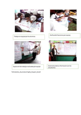 TelloSantos_AsuncionaVirgilia_Grupo2_Aula4
Trabajo enequipoporlosalumnos
Exposiciónde trabajosrealizadosporequipo
Graficandofraccionesporequipo
Sistematizandolainformaciónconlos
estudiantes
 