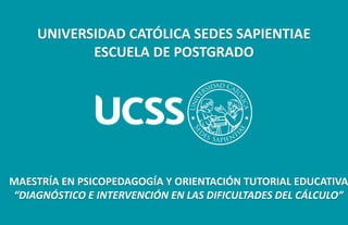 UNIVERSIDAD CATÓLICA SEDES SAPIENTIAE
ESCUELA DE POSTGRADO
MAESTRÍA EN PSICOPEDAGOGÍA Y ORIENTACIÓN TUTORIAL EDUCATIVA
“DIAGNÓSTICO E INTERVENCIÓN EN LAS DIFICULTADES DEL CÁLCULO”
 