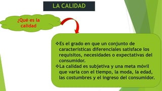 LA CALIDAD
¿Qué es la
calidad
Es el grado en que un conjunto de
características diferenciales satisface los
requisitos, necesidades o expectativas del
consumidor.
La calidad es subjetiva y una meta móvil
que varia con el tiempo, la moda, la edad,
las costumbres y el ingreso del consumidor.
 