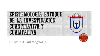 EPISTEMOLOGÍA ENFOQUE
DE LA INVESTIGACIÓN
CUANTITATIVA Y
CUALITATIVA
Dr. Lenin H. Cari Mogrovejo
 