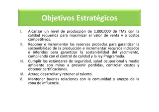 Objetivos Estratégicos
I. Alcanzar un nivel de producción de 1,000,000 de TMS con la
calidad requerida para maximizar el valor de venta y a costos
competitivos.
II. Reponer e incrementar las reservas probadas para garantizar la
sostenibilidad de la producción e incrementar recursos indicados
e inferidos para garantizar la sostenibilidad del yacimiento,
cumpliendo con el control de calidad y la ley Programada.
III. Cumplir los estándares de seguridad, salud ocupacional y medio
ambiente con miras a prevenir perdidas, controlar costos y
obtener certificaciones.
IV. Atraer, desarrollar y retener al talento.
V. Mantener buenas relaciones con la comunidad y anexos de la
zona de influencia.
 